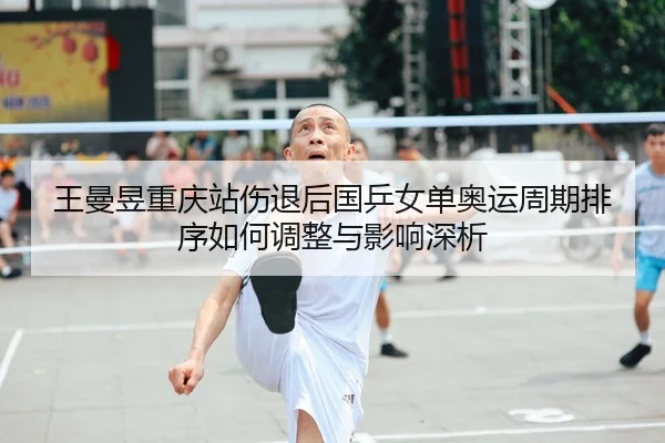 王曼昱重庆站伤退后国乒女单奥运周期排序如何调整与影响深析