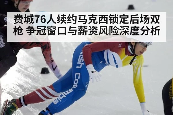 费城76人续约马克西锁定后场双枪 争冠窗口与薪资风险深度分析