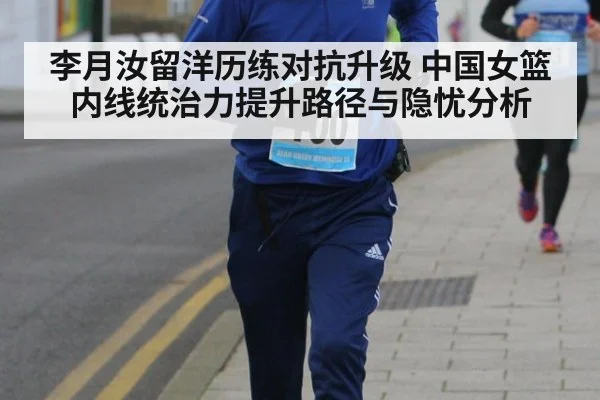 李月汝留洋历练对抗升级 中国女篮内线统治力提升路径与隐忧分析