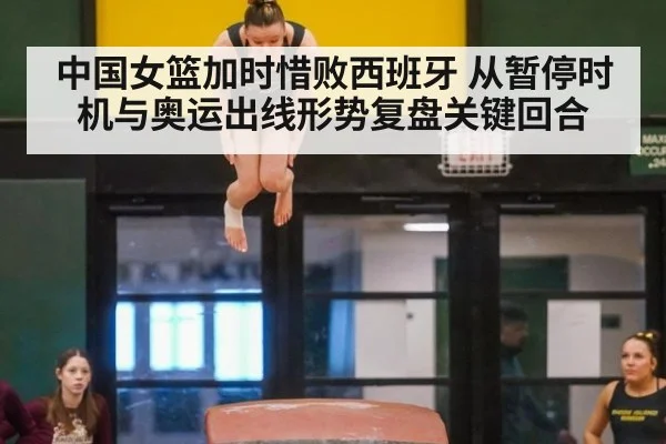 中国女篮加时惜败西班牙 从暂停时机与奥运出线形势复盘关键回合